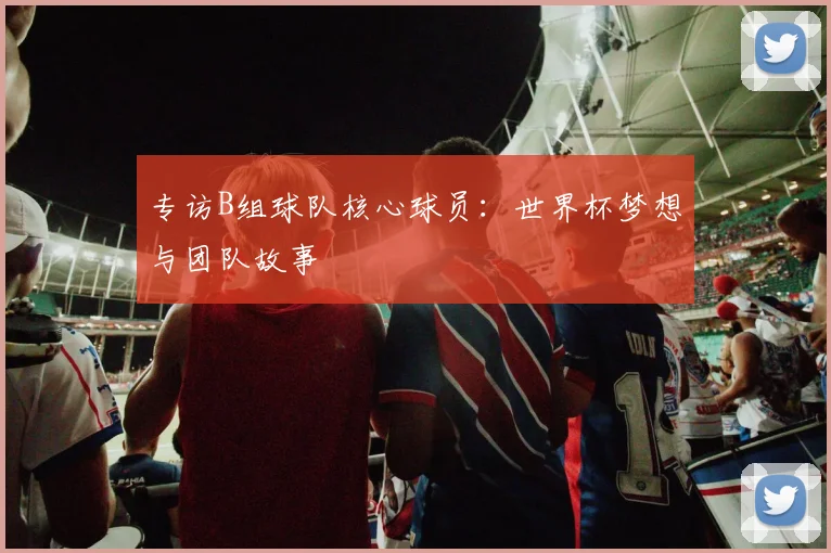 专访B组球队核心球员：世界杯梦想与团队故事