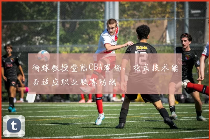 街球教授登陆CBA赛场,花式技术能否适应职业联赛防线