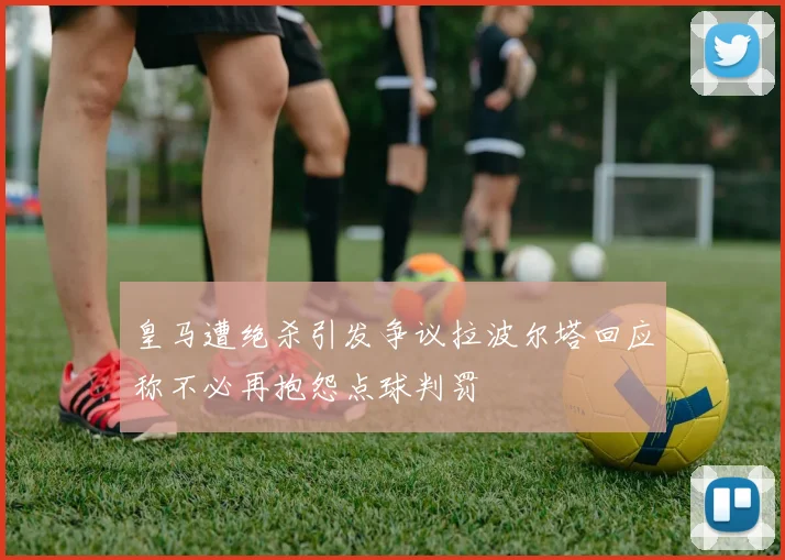皇马遭绝杀引发争议拉波尔塔回应称不必再抱怨点球判罚