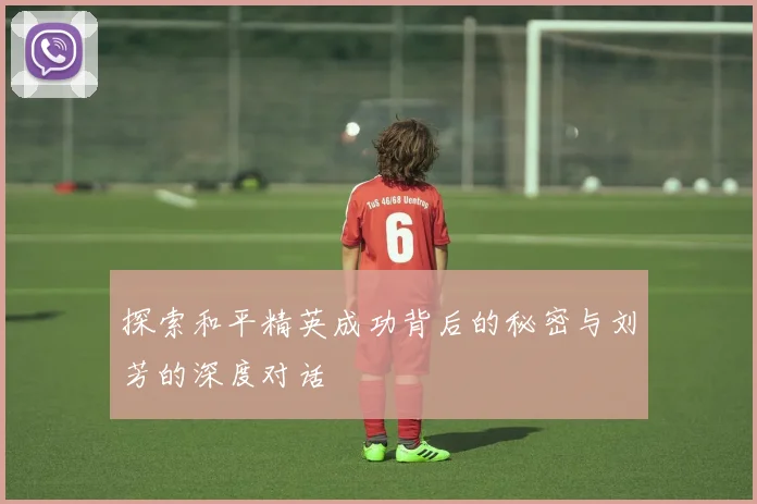 探索和平精英成功背后的秘密与刘芳的深度对话