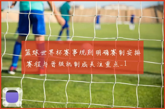 篮球世界杯赛事规则明确赛制安排 赛程与晋级机制成关注重点_1