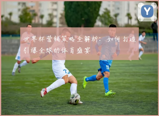 世界杯营销策略全解析：如何打造引爆全球的体育盛宴