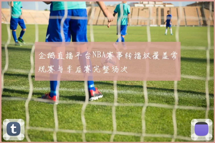 企鹅直播平台NBA赛事转播权覆盖常规赛与季后赛完整场次