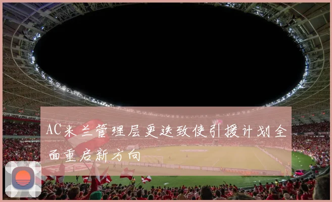 AC米兰管理层更迭致使引援计划全面重启新方向
