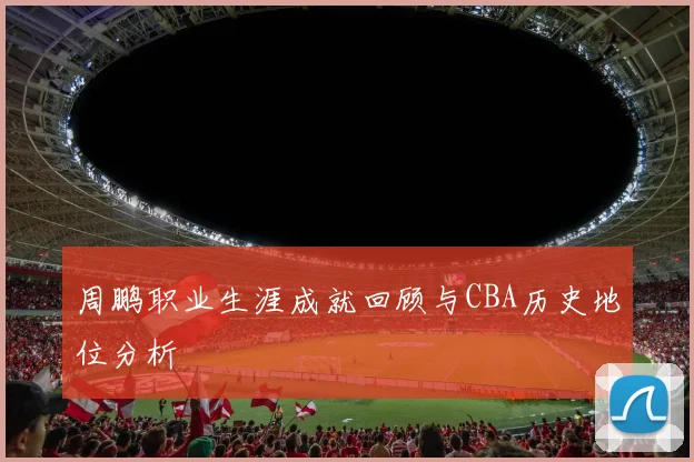 周鹏职业生涯成就回顾与CBA历史地位分析