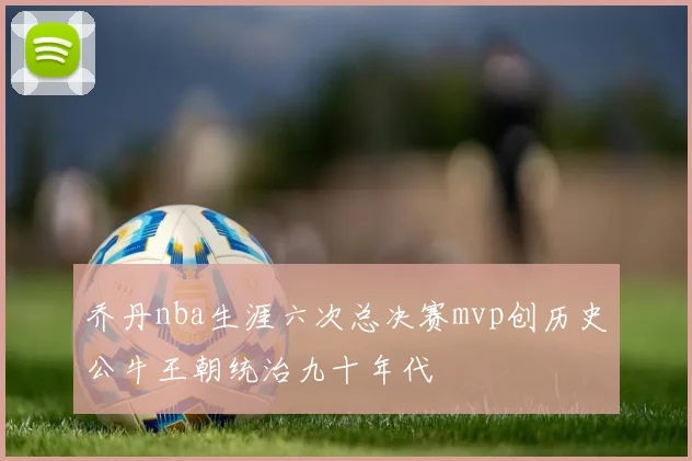 乔丹nba生涯六次总决赛mvp创历史公牛王朝统治九十年代