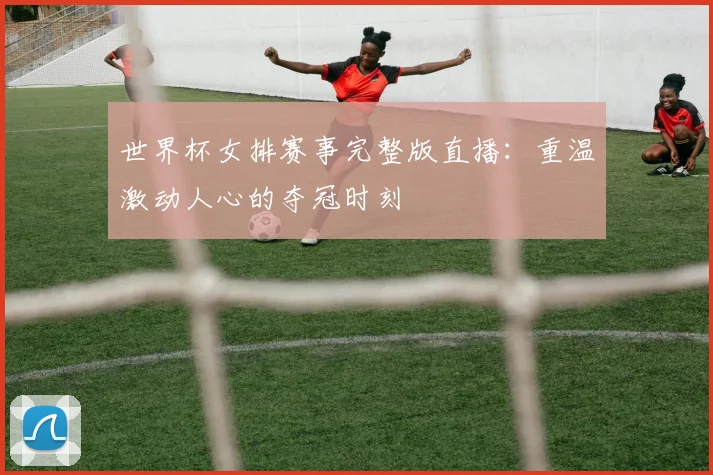 世界杯女排赛事完整版直播：重温激动人心的夺冠时刻