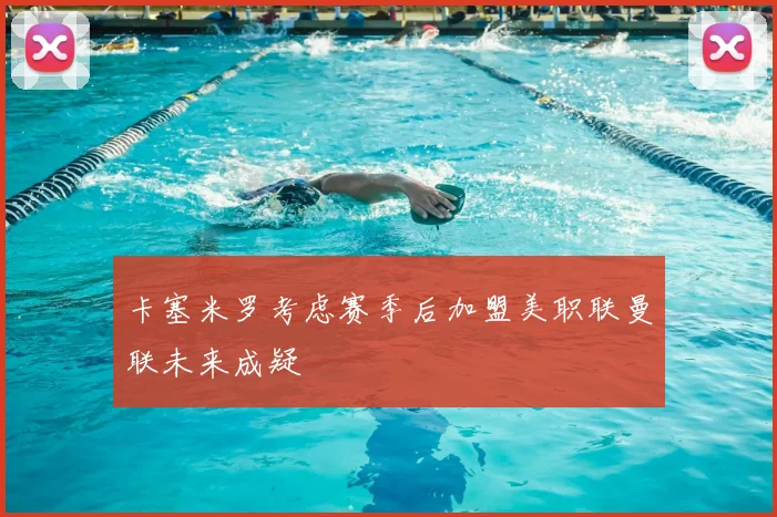 卡塞米罗考虑赛季后加盟美职联曼联未来成疑