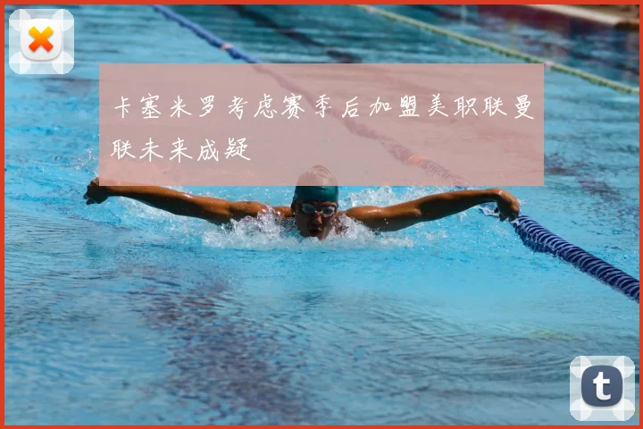 卡塞米罗考虑赛季后加盟美职联曼联未来成疑