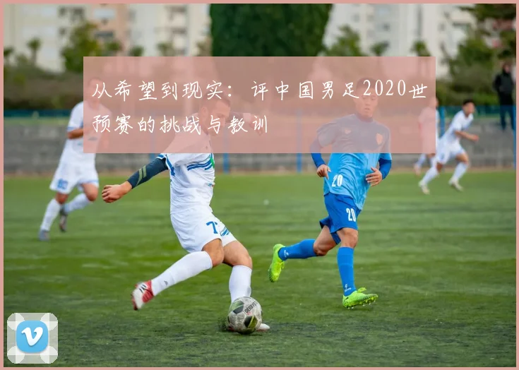 从希望到现实：评中国男足2020世预赛的挑战与教训