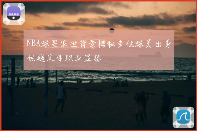 NBA球星家世背景揭秘多位球员出身优越父母职业显赫