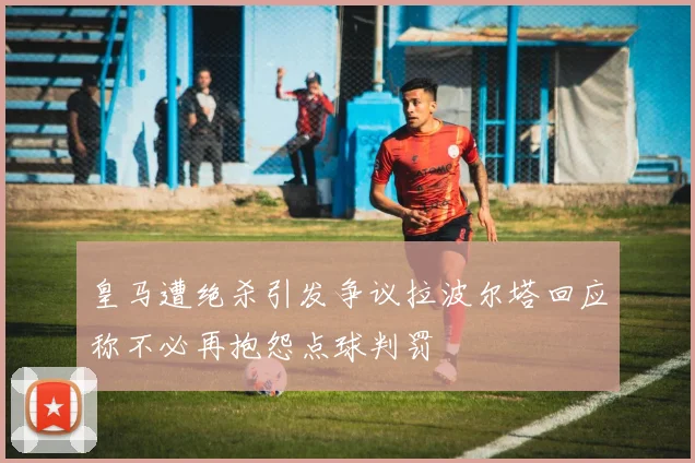皇马遭绝杀引发争议拉波尔塔回应称不必再抱怨点球判罚