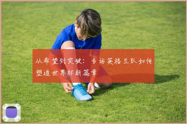 从希望到突破：专访英格兰队如何塑造世界杯新篇章