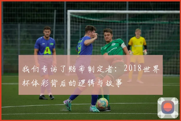 我们专访了赔率制定者:2018世界杯体彩背后的逻辑与故事