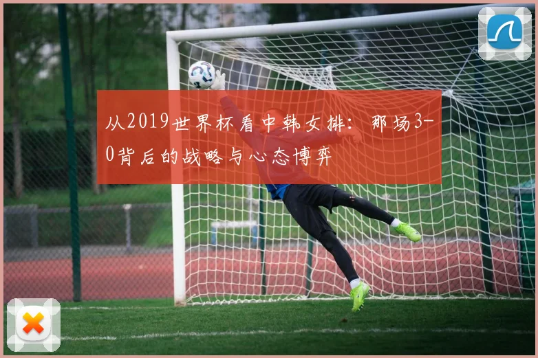 从2019世界杯看中韩女排:那场3-0背后的战略与心态博弈