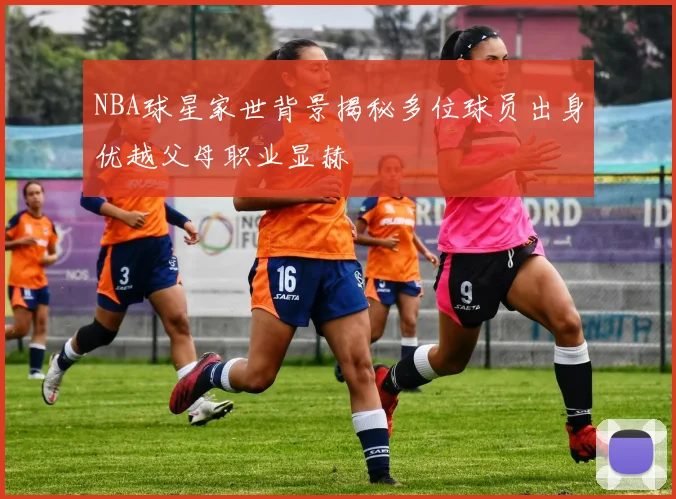 NBA球星家世背景揭秘多位球员出身优越父母职业显赫