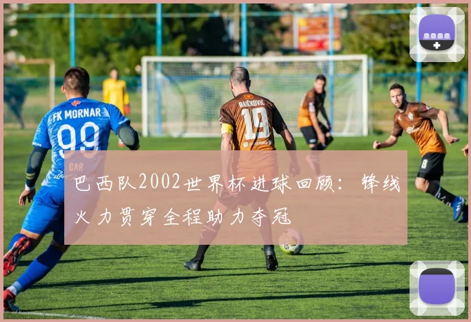 巴西队2002世界杯进球回顾：锋线火力贯穿全程助力夺冠