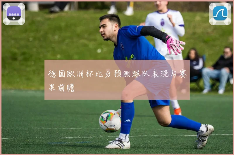德国欧洲杯比分预测球队表现与赛果前瞻