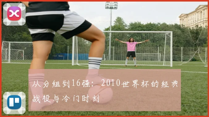 从分组到16强：2010世界杯的经典战役与冷门时刻