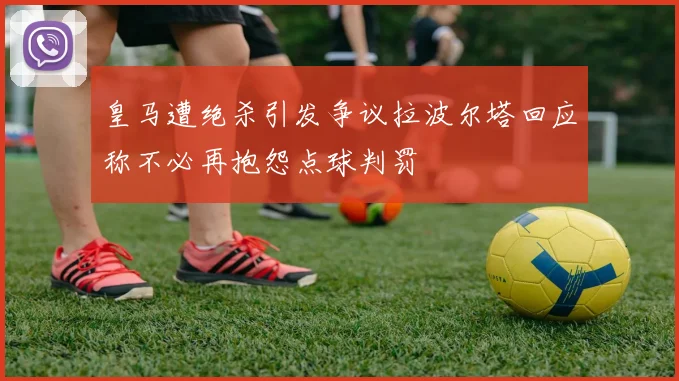 皇马遭绝杀引发争议拉波尔塔回应称不必再抱怨点球判罚