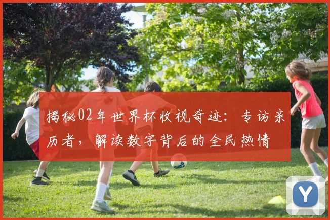 揭秘02年世界杯收视奇迹：专访亲历者，解读数字背后的全民热情
