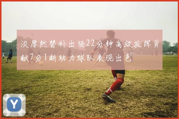 淡厚然替补出场22分钟高效发挥贡献7分1断助力球队表现出色