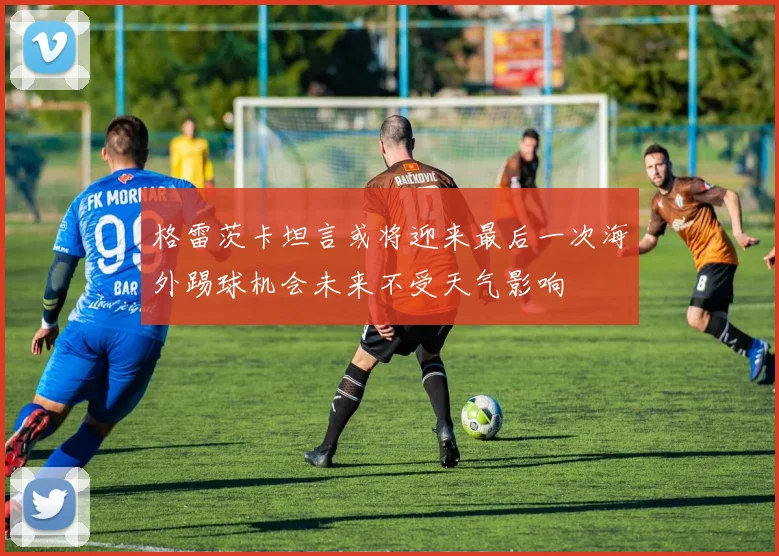 格雷茨卡坦言或将迎来最后一次海外踢球机会未来不受天气影响