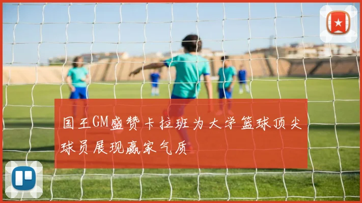 国王GM盛赞卡拉班为大学篮球顶尖球员展现赢家气质