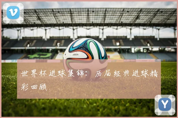 世界杯进球集锦：历届经典进球精彩回顾