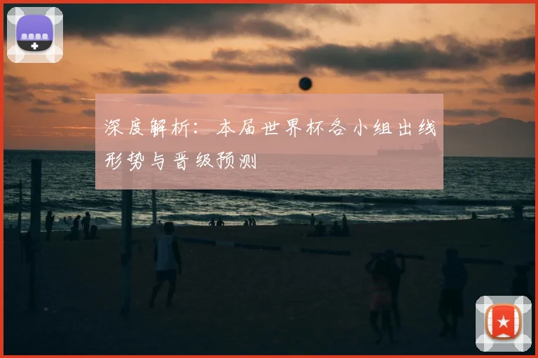 深度解析：本届世界杯各小组出线形势与晋级预测