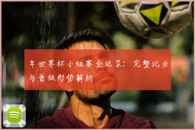 年世界杯小组赛全记录：完整比分与晋级形势解析