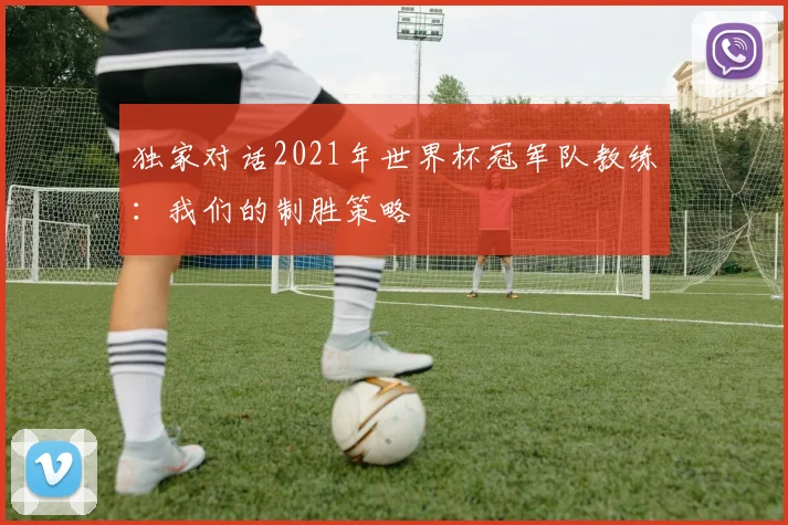 独家对话2021年世界杯冠军队教练：我们的制胜策略