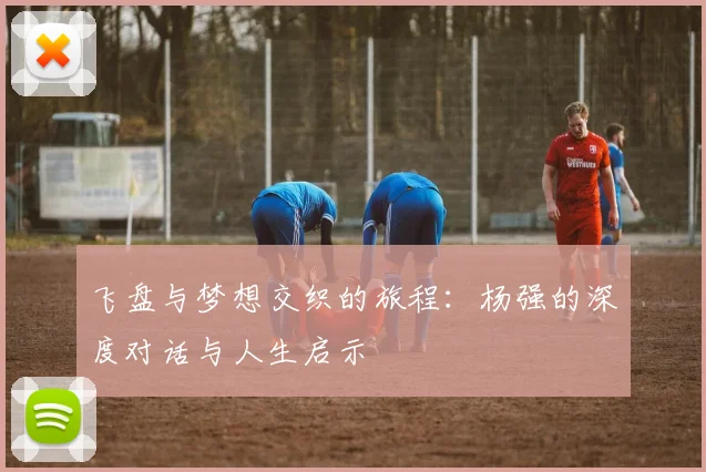 飞盘与梦想交织的旅程：杨强的深度对话与人生启示