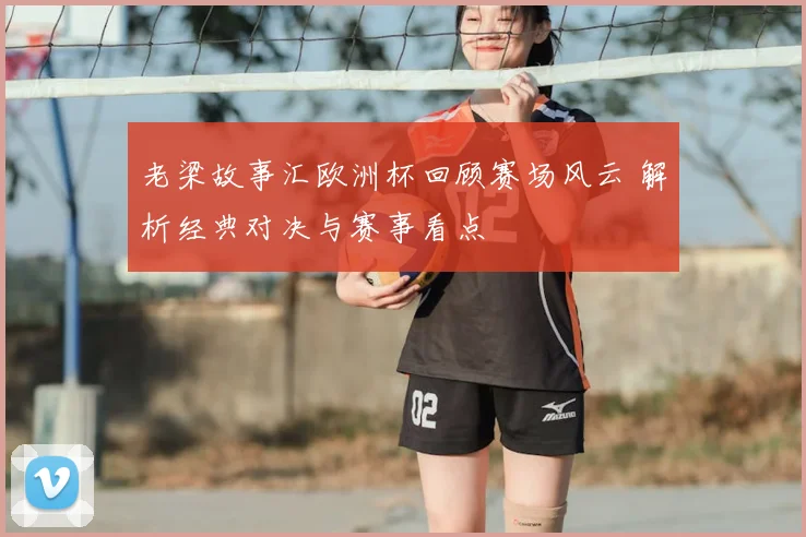 老梁故事汇欧洲杯回顾赛场风云 解析经典对决与赛事看点