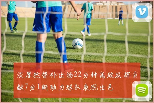 淡厚然替补出场22分钟高效发挥贡献7分1断助力球队表现出色