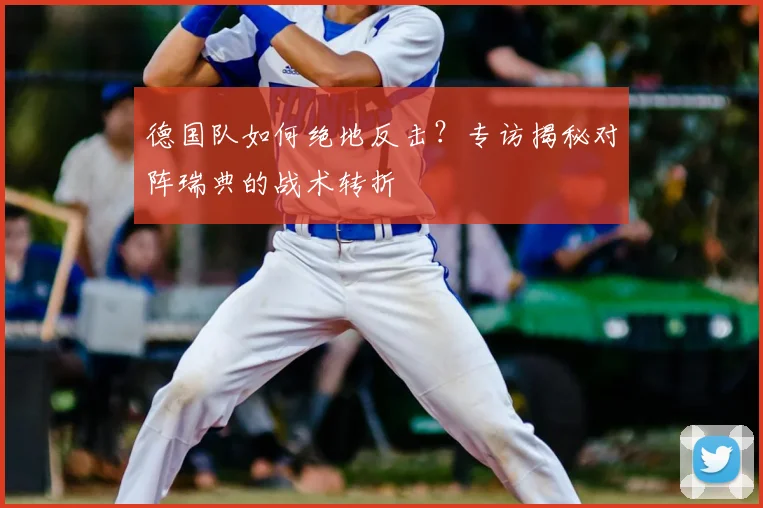 德国队如何绝地反击?专访揭秘对阵瑞典的战术转折