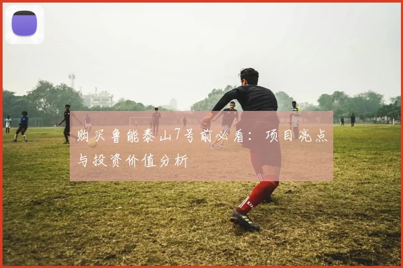 购买鲁能泰山7号前必看：项目亮点与投资价值分析