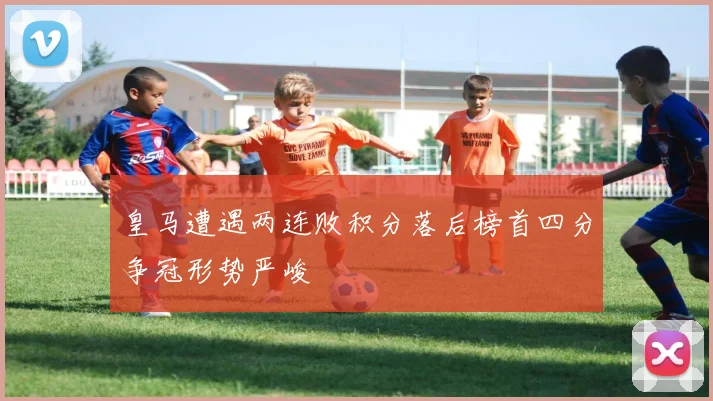 皇马遭遇两连败积分落后榜首四分争冠形势严峻