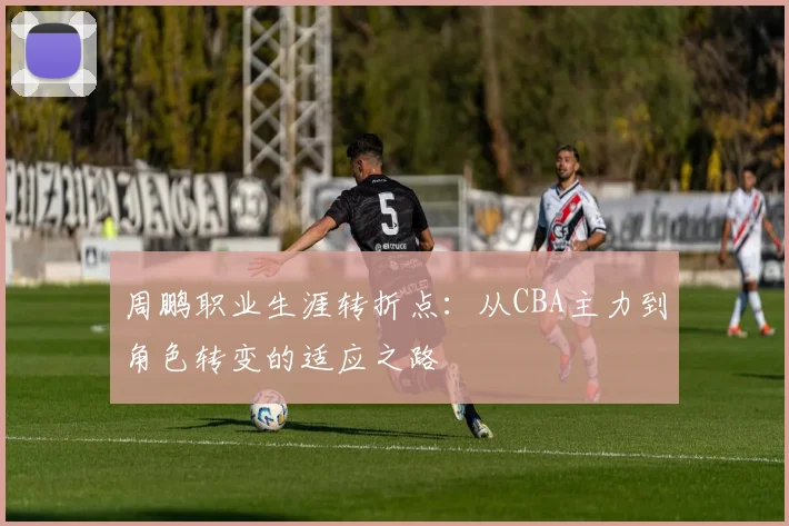周鹏职业生涯转折点：从CBA主力到角色转变的适应之路