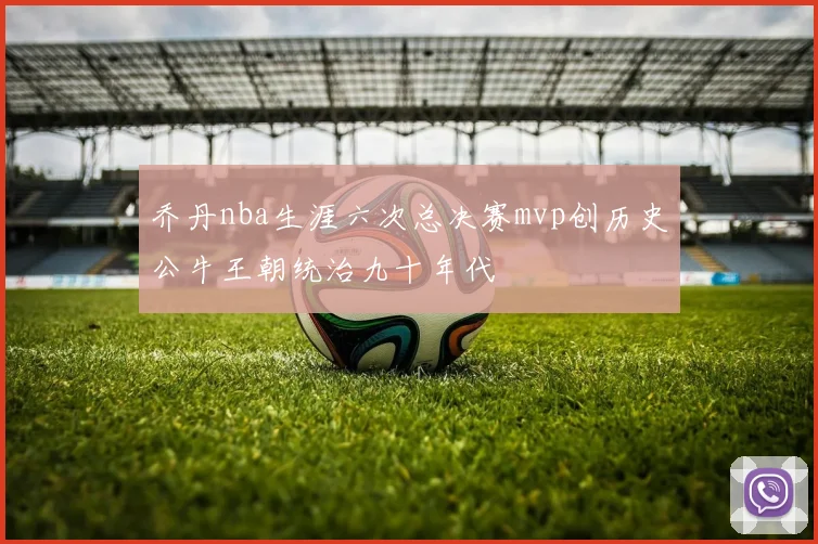 乔丹nba生涯六次总决赛mvp创历史公牛王朝统治九十年代