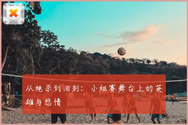 从绝杀到泪别：小组赛舞台上的英雄与悲情