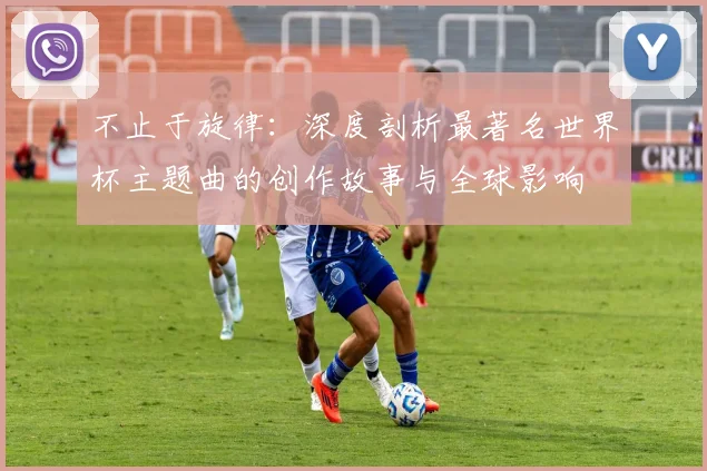 不止于旋律:深度剖析最著名世界杯主题曲的创作故事与全球影响