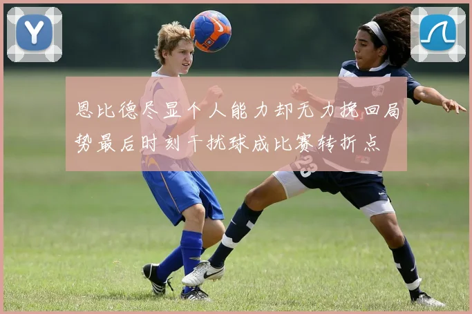 恩比德尽显个人能力却无力挽回局势最后时刻干扰球成比赛转折点