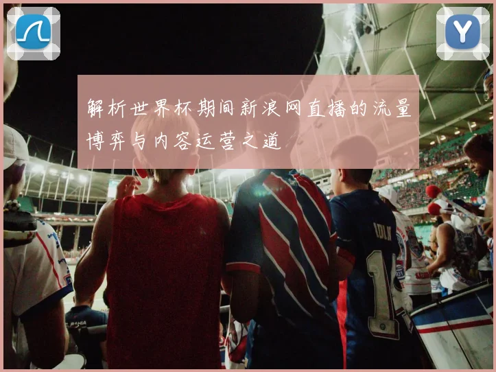 解析世界杯期间新浪网直播的流量博弈与内容运营之道