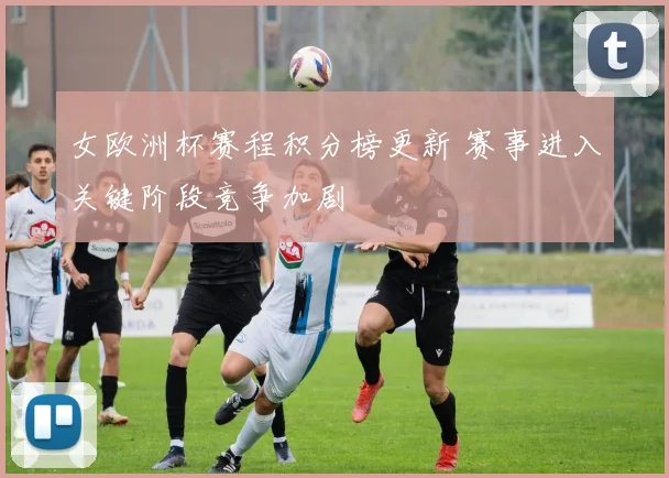 女欧洲杯赛程积分榜更新 赛事进入关键阶段竞争加剧