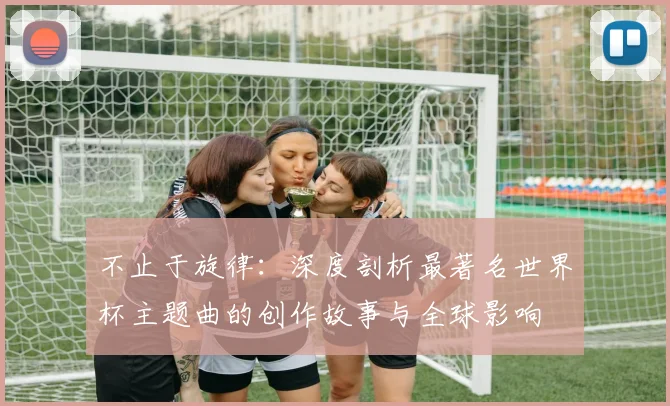不止于旋律:深度剖析最著名世界杯主题曲的创作故事与全球影响