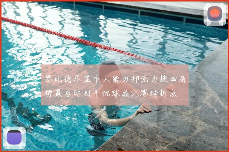 恩比德尽显个人能力却无力挽回局势最后时刻干扰球成比赛转折点