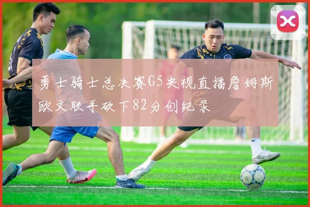 勇士骑士总决赛G5央视直播詹姆斯欧文联手砍下82分创纪录