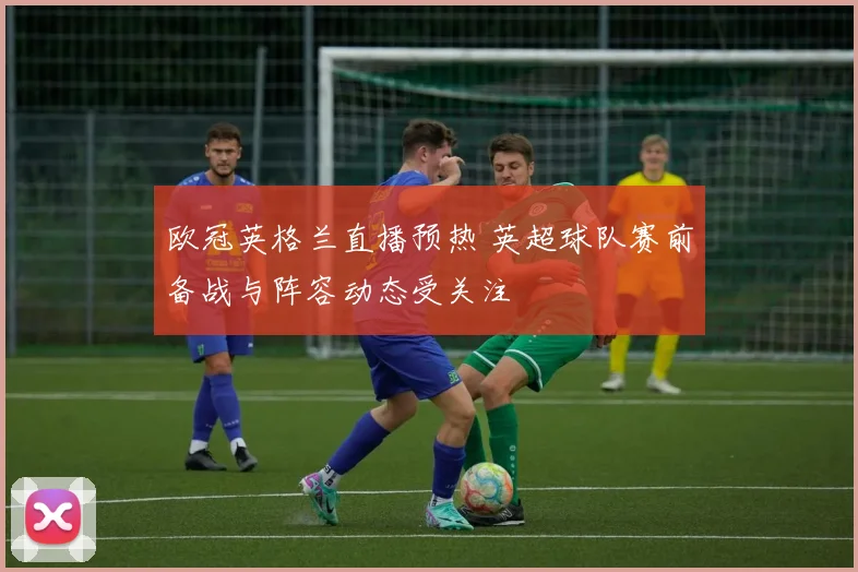 欧冠英格兰直播预热 英超球队赛前备战与阵容动态受关注