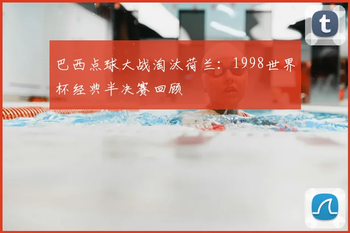 巴西点球大战淘汰荷兰：1998世界杯经典半决赛回顾